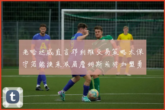 老哈达威直言邓利维交易策略太保守若能换来浓眉詹姆斯或将加盟勇士