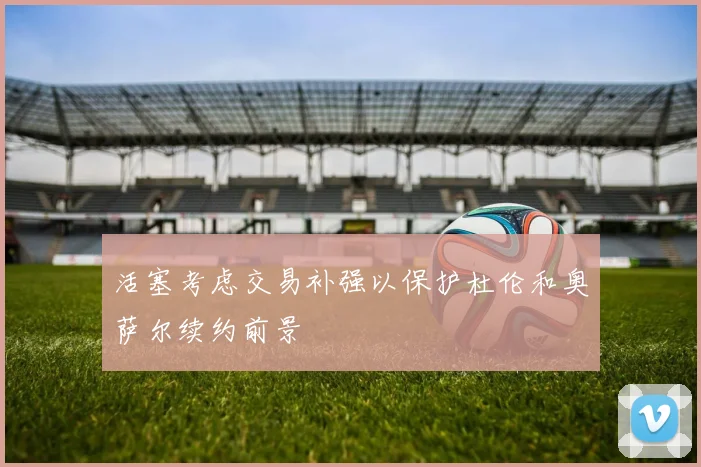 活塞考虑交易补强以保护杜伦和奥萨尔续约前景