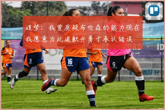 追梦：我曾质疑布伦森的能力现在我愿意为此道歉并勇于承认错误