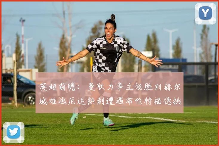 英超前瞻：曼联力争主场胜利赫尔城难逃厄运热刺遭遇布伦特福德挑战