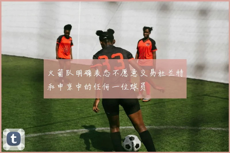 火箭队明确表态不愿意交易杜兰特和申京中的任何一位球员