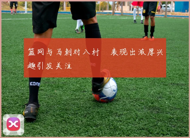 篮网与马刺对八村塁表现出浓厚兴趣引发关注