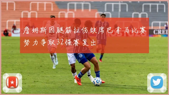詹姆斯因腿筋拉伤缺席巴拿马比赛努力争取32强赛复出