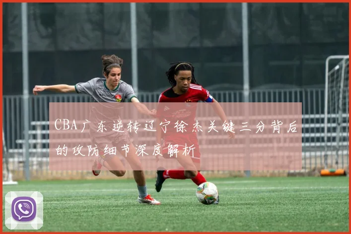 CBA广东逆转辽宁徐杰关键三分背后的攻防细节深度解析