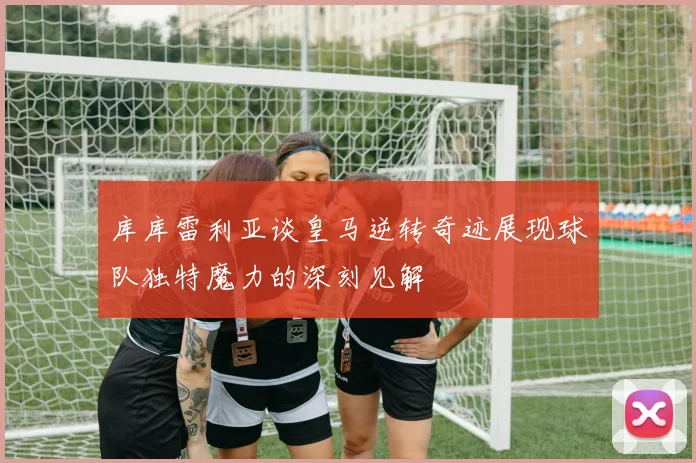 库库雷利亚谈皇马逆转奇迹展现球队独特魔力的深刻见解