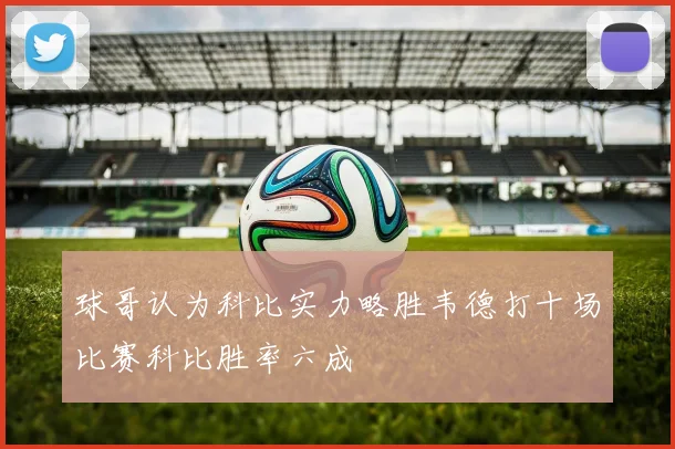 球哥认为科比实力略胜韦德打十场比赛科比胜率六成