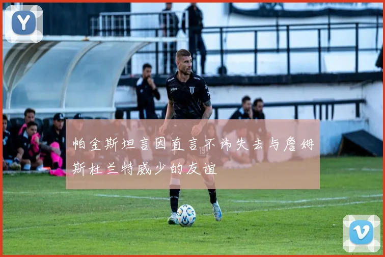 帕金斯坦言因直言不讳失去与詹姆斯杜兰特威少的友谊