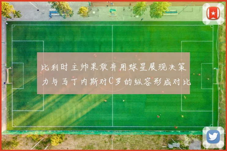 比利时主帅果敢弃用球星展现决策力与马丁内斯对C罗的纵容形成对比
