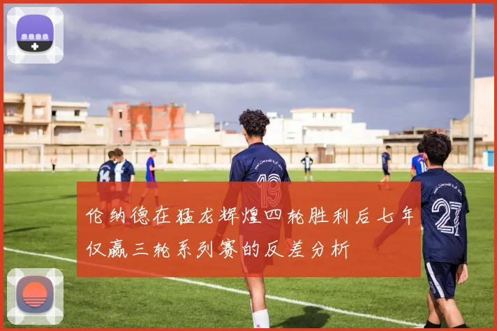 伦纳德在猛龙辉煌四轮胜利后七年仅赢三轮系列赛的反差分析