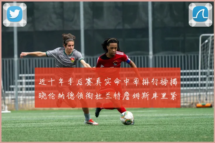 近十年季后赛真实命中率排行榜揭晓伦纳德领衔杜兰特詹姆斯库里紧随其后