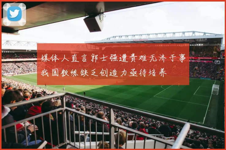 媒体人直言郭士强遭责难无济于事我国教练缺乏创造力亟待培养