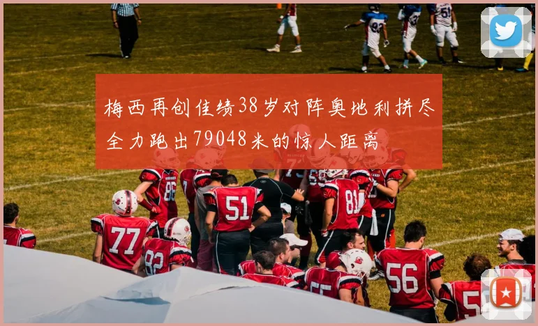 梅西再创佳绩38岁对阵奥地利拼尽全力跑出79048米的惊人距离