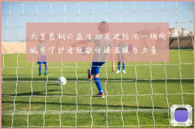 北京首钢公益活动走进防汛一线向城市守护者致敬传递温暖与力量