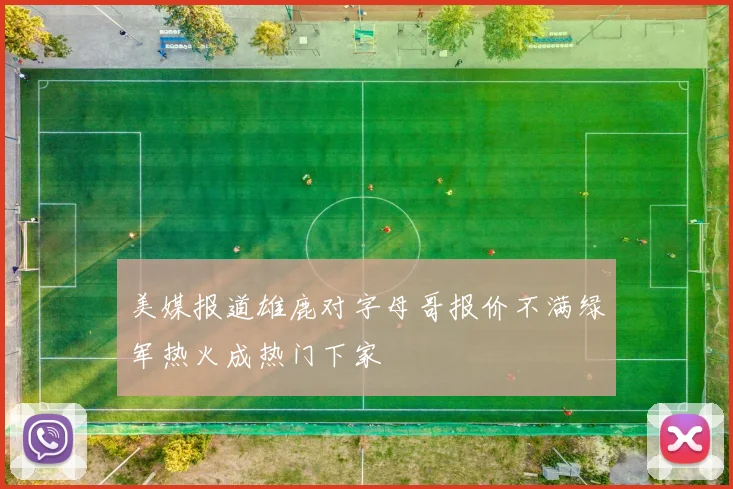 美媒报道雄鹿对字母哥报价不满绿军热火成热门下家