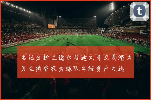 名记分析兰德尔与迪文可交易潜力贝兰热香农为球队年轻资产之选