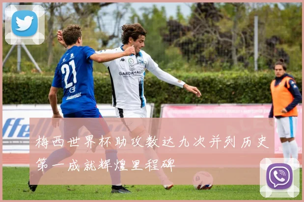 梅西世界杯助攻数达九次并列历史第一成就辉煌里程碑